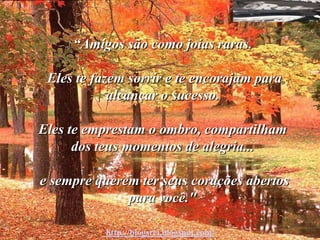 “Amigos são como joias raras.

 Eles te fazem sorrir e te encorajam para
            alcançar o sucesso.

Eles te emprestam o ombro, compartilham
      dos teus momentos de alegria...

e sempre querem ter seus corações abertos
              para você."

           http://blogsrei.blogspot.com/
 