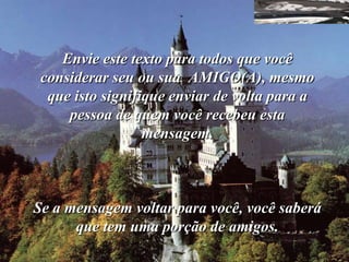 Envie este texto para todos que você
 considerar seu ou sua AMIGO(A), mesmo
  que isto signifique enviar de volta para a
     pessoa de quem você recebeu esta
                  mensagem.



Se a mensagem voltar para você, você saberá
      que tem uma porção de amigos.
 