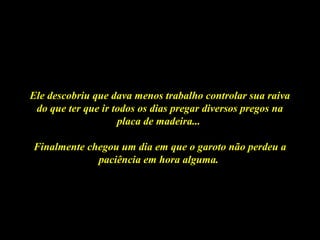 Ele descobriu que dava menos trabalho controlar sua raivaEle descobriu que dava menos trabalho controlar sua raiva
do que ter que ir todos os dias pregar diversos pregos nado que ter que ir todos os dias pregar diversos pregos na
placa de madeira...placa de madeira...
Finalmente chegou um dia em que o garoto não perdeu aFinalmente chegou um dia em que o garoto não perdeu a
paciência em hora alguma.paciência em hora alguma.
 