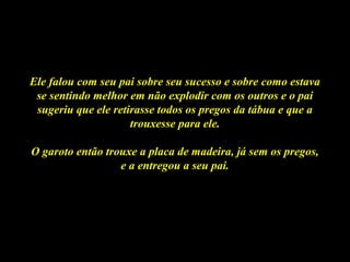 Ele falou com seu pai sobre seu sucesso e sobre como estavaEle falou com seu pai sobre seu sucesso e sobre como estava
se sentindo melhor em não explodir com os outros e o paise sentindo melhor em não explodir com os outros e o pai
sugeriu que ele retirasse todos os pregos da tábua e que asugeriu que ele retirasse todos os pregos da tábua e que a
trouxesse para ele.trouxesse para ele.
O garoto então trouxe a placa de madeira, já sem os pregos,O garoto então trouxe a placa de madeira, já sem os pregos,
e a entregou a seu pai.e a entregou a seu pai.
 