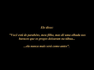 Ele disse:
""Você está de parabéns, meu filho, mas dê uma olhada nos
buracos que os pregos deixaram na tábua...
...ela nunca mais será como antes".
 