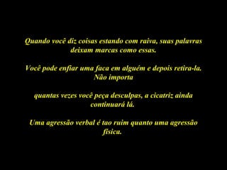 Quando você diz coisas estando com raiva, suas palavrasQuando você diz coisas estando com raiva, suas palavras
deixam marcas como essas.deixam marcas como essas.
Você pode enfiar uma faca em alguém e depois retira-la.Você pode enfiar uma faca em alguém e depois retira-la.
Não importaNão importa
quantas vezes você peça desculpas, a cicatriz aindaquantas vezes você peça desculpas, a cicatriz ainda
continuará lá.continuará lá.
Uma agressão verbal é tao ruim quanto uma agressãoUma agressão verbal é tao ruim quanto uma agressão
física.física.
 