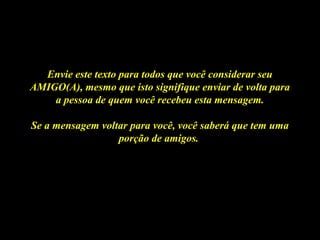 Envie este texto para todos que você considerar seuEnvie este texto para todos que você considerar seu
AMIGO(A), mesmo que isto signifique enviar de volta paraAMIGO(A), mesmo que isto signifique enviar de volta para
a pessoa de quem você recebeu esta mensagem.a pessoa de quem você recebeu esta mensagem.
Se a mensagem voltar para você, você saberá que tem umaSe a mensagem voltar para você, você saberá que tem uma
porção de amigos.porção de amigos.
 