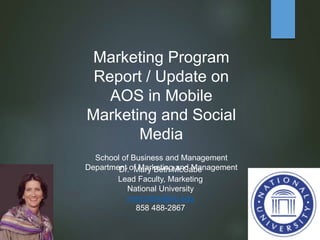 Marketing Program
Report / Update on
AOS in Mobile
Marketing and Social
Media
School of Business and Management
Department of Marketing and ManagementDr. Mary Beth McCabe
Lead Faculty, Marketing
National University
mmccabe@nu.edu
858 488-2867
 