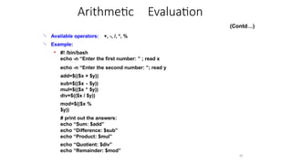 
10
Available operators:
Example:
+, -, /, *, %

● #! /bin/bash
echo -n “Enter the first number: ” ; read x
echo -n “Enter the second number: ”; read y
add=$(($x + $y))
sub=$(($x - $y))
mul=$(($x * $y))
div=$(($x / $y))
mod=$(($x %
$y))
# print out the answers:
echo “Sum: $add”
echo “Difference: $sub”
echo “Product: $mul”
echo “Quotient: $div”
echo “Remainder: $mod”
Arithmetic Evaluation
(Contd…)
 