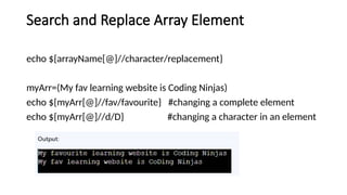 Search and Replace Array Element
echo ${arrayName[@]//character/replacement}
myArr=(My fav learning website is Coding Ninjas)
echo ${myArr[@]//fav/favourite} #changing a complete element
echo ${myArr[@]//d/D} #changing a character in an element
 
