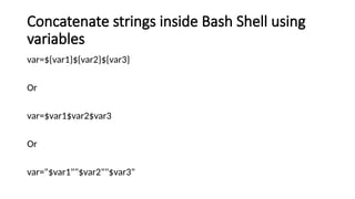 Concatenate strings inside Bash Shell using
variables
var=${var1}${var2}${var3}
Or
var=$var1$var2$var3
Or
var="$var1""$var2""$var3"
 