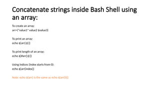 Concatenate strings inside Bash Shell using
an array:
To create an array:
arr=("value1" value2 $value3)
To print an array:
echo ${arr[@]}
To print length of an array:
echo ${#arr[@]}
Using indices (index starts from 0):
echo ${arr[index]}
Note: echo ${arr} is the same as echo ${arr[0]}
 
