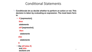 Conditional Statements
11
 Conditionals let us decide whether to perform an action or not. This
decision is taken by evaluating an expression. The most basic form
is:
●
● if [expression];
then
statements
elif [expression];
then
statements
else
statements
fi
the elif (else if)
and else
sections are
 