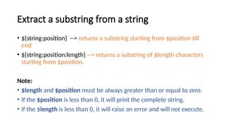 Extract a substring from a string
• ${string:position} --> returns a substring starting from $position till
end
• ${string:position:length} --> returns a substring of $length characters
starting from $position.
Note:
• $length and $position must be always greater than or equal to zero.
• If the $position is less than 0, it will print the complete string.
• If the $length is less than 0, it will raise an error and will not execute.
 