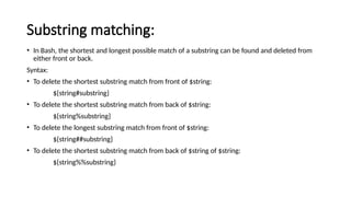 Substring matching:
• In Bash, the shortest and longest possible match of a substring can be found and deleted from
either front or back.
Syntax:
• To delete the shortest substring match from front of $string:
${string#substring}
• To delete the shortest substring match from back of $string:
${string%substring}
• To delete the longest substring match from front of $string:
${string##substring}
• To delete the shortest substring match from back of $string of $string:
${string%%substring}
 
