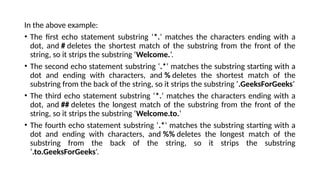 In the above example:
• The first echo statement substring ‘*.‘ matches the characters ending with a
dot, and # deletes the shortest match of the substring from the front of the
string, so it strips the substring ‘Welcome.‘.
• The second echo statement substring ‘.*‘ matches the substring starting with a
dot and ending with characters, and % deletes the shortest match of the
substring from the back of the string, so it strips the substring ‘.GeeksForGeeks‘
• The third echo statement substring ‘*.‘ matches the characters ending with a
dot, and ## deletes the longest match of the substring from the front of the
string, so it strips the substring ‘Welcome.to.‘
• The fourth echo statement substring ‘.*‘ matches the substring starting with a
dot and ending with characters, and %% deletes the longest match of the
substring from the back of the string, so it strips the substring
‘.to.GeeksForGeeks‘.
 