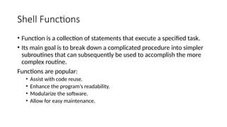 Shell Functions
• Function is a collection of statements that execute a specified task.
• Its main goal is to break down a complicated procedure into simpler
subroutines that can subsequently be used to accomplish the more
complex routine.
Functions are popular:
• Assist with code reuse.
• Enhance the program’s readability.
• Modularize the software.
• Allow for easy maintenance.
 
