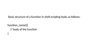 Basic structure of a function in shell scripting looks as follows:
function_name(){
// body of the function
}
 