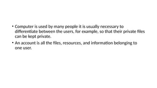 • Computer is used by many people it is usually necessary to
differentiate between the users, for example, so that their private files
can be kept private.
• An account is all the files, resources, and information belonging to
one user.
 