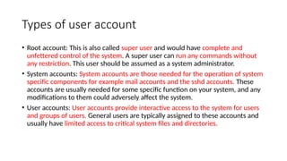 Types of user account
• Root account: This is also called super user and would have complete and
unfettered control of the system. A super user can run any commands without
any restriction. This user should be assumed as a system administrator.
• System accounts: System accounts are those needed for the operation of system
specific components for example mail accounts and the sshd accounts. These
accounts are usually needed for some specific function on your system, and any
modifications to them could adversely affect the system.
• User accounts: User accounts provide interactive access to the system for users
and groups of users. General users are typically assigned to these accounts and
usually have limited access to critical system files and directories.
 