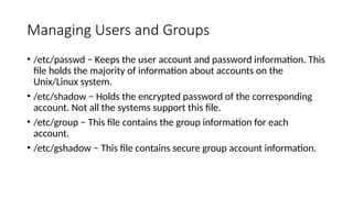 Managing Users and Groups
• /etc/passwd − Keeps the user account and password information. This
file holds the majority of information about accounts on the
Unix/Linux system.
• /etc/shadow − Holds the encrypted password of the corresponding
account. Not all the systems support this file.
• /etc/group − This file contains the group information for each
account.
• /etc/gshadow − This file contains secure group account information.
 