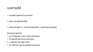 useradd
• useradd [options] username
• sudo useradd johndoe
• sudo useradd -m -d /home/janedoe -s /bin/bash janedoe
Common options:
• -m: Create the user's home directory
• -d: Specify the home directory
• -s: Specify the login shell
• -G: Add the user to additional groups
 