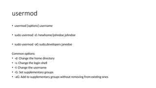 usermod
• usermod [options] username
• sudo usermod -d /newhome/johndoe johndoe
• sudo usermod -aG sudo,developers janedoe
Common options:
• -d: Change the home directory
• -s: Change the login shell
• -l: Change the username
• -G: Set supplementary groups
• -aG: Add to supplementary groups without removing from existing ones
 