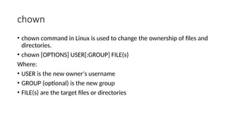 chown
• chown command in Linux is used to change the ownership of files and
directories.
• chown [OPTIONS] USER[:GROUP] FILE(s)
Where:
• USER is the new owner's username
• GROUP (optional) is the new group
• FILE(s) are the target files or directories
 