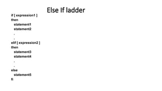 if [ expression1 ]
then
statement1
statement2
.
.
elif [ expression2 ]
then
statement3
statement4
.
.
else
statement5
fi
Else If ladder
 