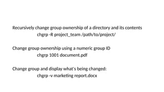 Recursively change group ownership of a directory and its contents
chgrp -R project_team /path/to/project/
Change group ownership using a numeric group ID
chgrp 1001 document.pdf
Change group and display what's being changed:
chgrp -v marketing report.docx
 