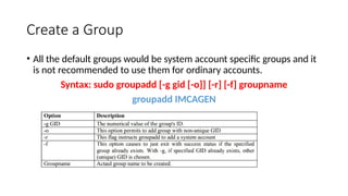 Create a Group
• All the default groups would be system account specific groups and it
is not recommended to use them for ordinary accounts.
Syntax: sudo groupadd [-g gid [-o]] [-r] [-f] groupname
groupadd IMCAGEN
 