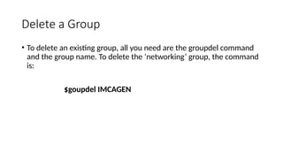 Delete a Group
• To delete an existing group, all you need are the groupdel command
and the group name. To delete the ‘networking’ group, the command
is:
$goupdel IMCAGEN
 