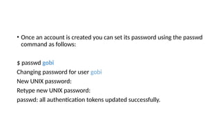 • Once an account is created you can set its password using the passwd
command as follows:
$ passwd gobi
Changing password for user gobi
New UNIX password:
Retype new UNIX password:
passwd: all authentication tokens updated successfully.
 