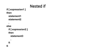 if [ expression1 ]
then
statement1
statement2
.
else
if [ expression2 ]
then
statement3
.
fi
fi
Nested if
 