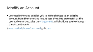 Modify an Account
• usermod command enables you to make changes to an existing
account from the command line. It uses the same arguments as the
useradd command, plus the -l argument, which allows you to change
the account name.
$ usermod -d /home/ram -m -l gobi ram
 