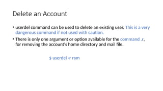 Delete an Account
• userdel command can be used to delete an existing user. This is a very
dangerous command if not used with caution.
• There is only one argument or option available for the command .r,
for removing the account's home directory and mail file.
$ userdel -r ram
 