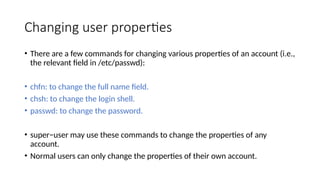 Changing user properties
• There are a few commands for changing various properties of an account (i.e.,
the relevant field in /etc/passwd):
• chfn: to change the full name field.
• chsh: to change the login shell.
• passwd: to change the password.
• super−user may use these commands to change the properties of any
account.
• Normal users can only change the properties of their own account.
 