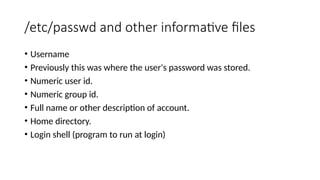 /etc/passwd and other informative files
• Username
• Previously this was where the user's password was stored.
• Numeric user id.
• Numeric group id.
• Full name or other description of account.
• Home directory.
• Login shell (program to run at login)
 