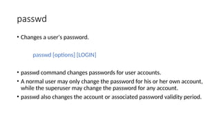 passwd
• Changes a user's password.
passwd [options] [LOGIN]
• passwd command changes passwords for user accounts.
• A normal user may only change the password for his or her own account,
while the superuser may change the password for any account.
• passwd also changes the account or associated password validity period.
 