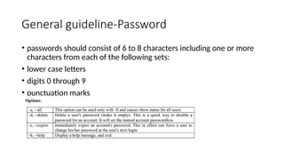 General guideline-Password
• passwords should consist of 6 to 8 characters including one or more
characters from each of the following sets:
• lower case letters
• digits 0 through 9
• punctuation marks
 