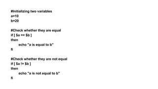 #Initializing two variables
a=10
b=20
#Check whether they are equal
if [ $a == $b ]
then
echo "a is equal to b"
fi
#Check whether they are not equal
if [ $a != $b ]
then
echo "a is not equal to b"
fi
 
