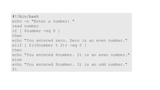 #!/bin/bash
echo -n "Enter a number: "
read number
if [ $number -eq 0 ]
then
echo "You entered zero. Zero is an even number."
elif [ $(($number % 2)) -eq 0 ]
then
echo "You entered $number. It is an even number."
else
echo "You entered $number. It is an odd number."
fi
 