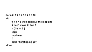 for a in 1 2 3 4 5 6 7 8 9 10
do
# if a = 5 then continue the loop and
# don't move to line 8
if [ $a == 5 ]
then
continue
fi
echo "Iteration no $a"
done
 