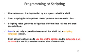 3
• Linux command line is provided by a program called the shell.
• Shell scripting is an important part of process automation in Linux.
•
• Scripting helps you write a sequence of commands in a file and then
execute them.
• bash is not only an excellent command line shell, but a scripting
language in itself.
• Shell scripting allows us to use the shell's abilities and to automate a lot
of tasks that would otherwise require a lot of commands.
Programming or Scripting
 