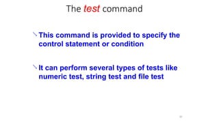 The test command
30
 This command is provided to specify the
control statement or condition
 It can perform several types of tests like
numeric test, string test and file test
 