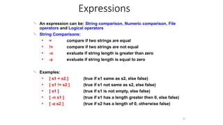 Expressions
31
 An expression can be: String comparison, Numeric comparison, File
operators and Logical operators
String Comparisons:

● =
!=
-n
-z
compare if two strings are equal
compare if two strings are not equal
evaluate if string length is greater than zero
evaluate if string length is equal to zero
●
●
●
 Examples:
● [ s1 = s2 ]
[ s1 != s2 ]
[ s1 ]
[ -n s1 ]
[ -z s2 ]
(true if s1 same as s2, else false)
(true if s1 not same as s2, else false)
(true if s1 is not empty, else false)
(true if s1 has a length greater then 0, else false)
(true if s2 has a length of 0, otherwise false)
●
●
●
●
 