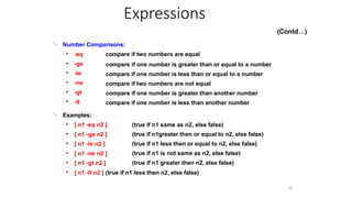 
32
Number Comparisons:
● -eq
-ge
-le
-ne
-gt
-lt
compare if two numbers are equal
compare if one number is greater than or equal to a number
compare if one number is less than or equal to a number
compare if two numbers are not equal
compare if one number is greater than another number
compare if one number is less than another number
●
●
●
●
●
 Examples:
● [ n1 -eq n2 ]
[ n1 -ge n2 ]
[ n1 -le n2 ]
[ n1 -ne n2 ]
[ n1 -gt n2 ]
(true if n1 same as n2, else false)
(true if n1greater then or equal to n2, else false)
(true if n1 less then or equal to n2, else false)
(true if n1 is not same as n2, else false)
(true if n1 greater then n2, else false)
●
●
●
●
● [ n1 -lt n2 ] (true if n1 less then n2, else false)
Expressions
(Contd…)
 