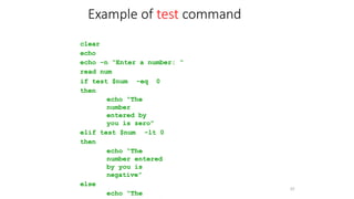 clear
echo
echo –n “Enter a number: “
read num
if test $num -eq 0
then
echo “The
number
entered by
you is zero”
elif test $num -lt 0
then
echo “The
number entered
by you is
negative”
else
echo “The
33
Example of test command
 