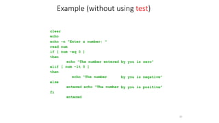clear
echo
echo -n "Enter a number: "
read num
if [ num -eq 0 ]
then
35
echo "The number entered
[ num -lt 0 ]
echo "The number
entered echo "The number
entered
by you is zero"
elif
then
by you is negative"
else
by you is positive"
fi
Example (without using test)
 