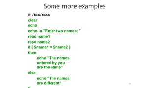 #!/bin/bash
clear
echo
echo -n "Enter two names: "
read name1
read name2
if [ $name1 = $name2 ]
then
echo "The names
entered by you
are the same"
else
echo "The names
are different" 36
Some more examples
 