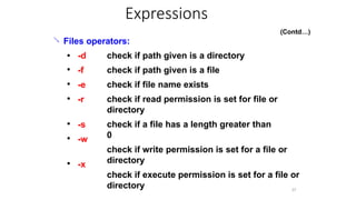 
37
Files operators:
●
●
●
● -d
-f
-e
-r
check if path given is a directory
check if path given is a file
check if file name exists
check if read permission is set for file or
directory
check if a file has a length greater than
0
check if write permission is set for a file or
directory
check if execute permission is set for a file or
directory
● -s
-w
●
● -x
Expressions
(Contd…)
 