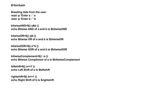 #!/bin/bash
#reading data from the user
read -p 'Enter a : ' a
read -p 'Enter b : ' b
bitwiseAND=$(( a&b ))
echo Bitwise AND of a and b is $bitwiseAND
bitwiseOR=$(( a|b ))
echo Bitwise OR of a and b is $bitwiseOR
bitwiseXOR=$(( a^b ))
echo Bitwise XOR of a and b is $bitwiseXOR
bitiwiseComplement=$(( ~a ))
echo Bitwise Compliment of a is $bitiwiseComplement
leftshift=$(( a<<1 ))
echo Left Shift of a is $leftshift
rightshift=$(( b>>1 ))
echo Right Shift of b is $rightshift
 