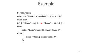 #!/bin/bash
echo -n “Enter a number 1 < x < 10:”
read num
if [ “$num” -gt 1 –a “$num” -lt 10 ];
then
echo “$num*$num=$(($num*$num))”
else
echo “Wrong insertion !”
fi
42
Example
 