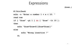 (Contd…)
#!/bin/bash
echo -n "Enter a number 1 < x < 10: "
read num
if [ “$num” -gt 1 ] && [ “$num” -lt 10 ];
then
echo “$num*$num=$(($num*$num))”
else
echo “Wrong insertion !”
fi
44
Expressions
 